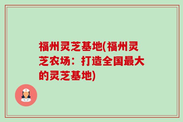 福州灵芝基地(福州灵芝农场:打造全国大的灵芝基地) 福州灵芝基地(福州灵芝农场:打造全国大的灵芝基地)
