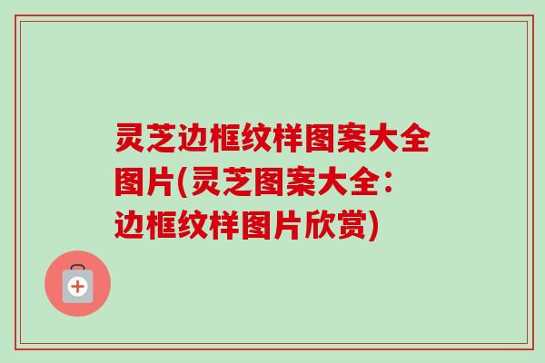灵芝边框纹样图案大全图片(灵芝图案大全:边框纹样图片欣赏) 灵芝边框纹样图案大全图片(灵芝图案大全:边框纹样图片欣赏)