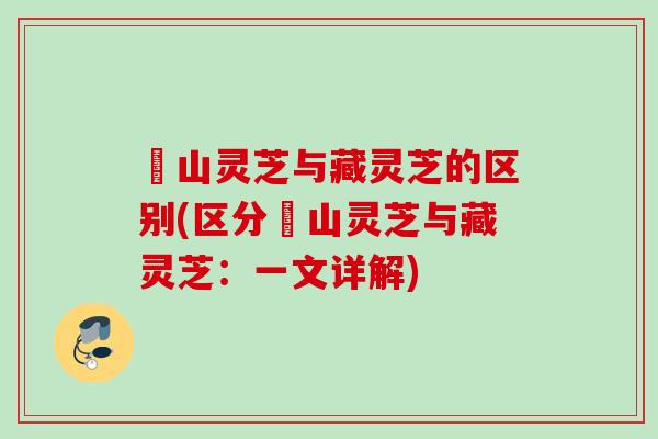 矷山灵芝与藏灵芝的区别(区分矷山灵芝与藏灵芝：一文详解)