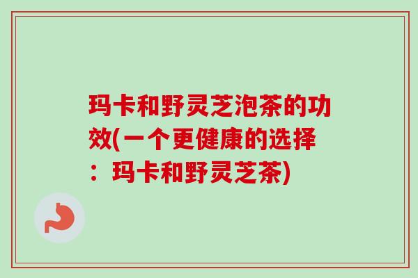 玛卡和野灵芝泡茶的功效(一个更健康的选择:玛卡和野灵芝茶) 玛卡和野灵芝泡茶的功效(一个更健康的选择:玛卡和野灵芝茶)