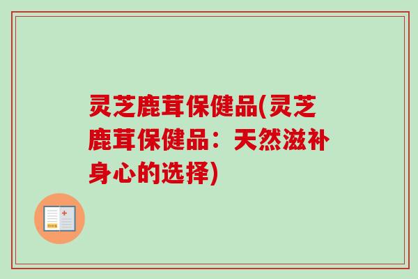 灵芝鹿茸保健品(灵芝鹿茸保健品:天然滋补身心的选择) 灵芝鹿茸保健品(灵芝鹿茸保健品:天然滋补身心的选择)