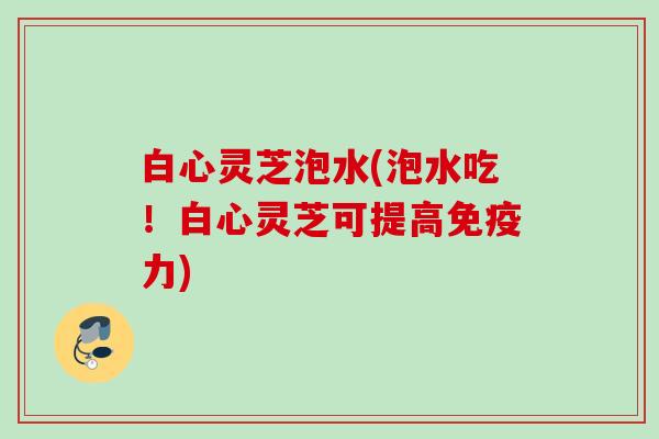 白心灵芝泡水(泡水吃!白心灵芝可提高免疫力) 白心灵芝泡水(泡水吃!白心灵芝可提高免疫力)