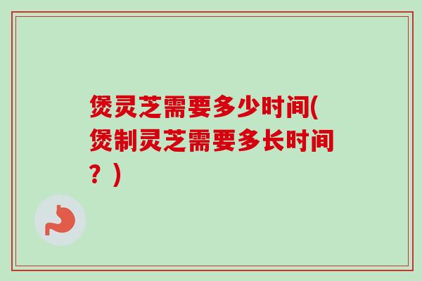 煲灵芝需要多少时间(煲制灵芝需要多长时间？)