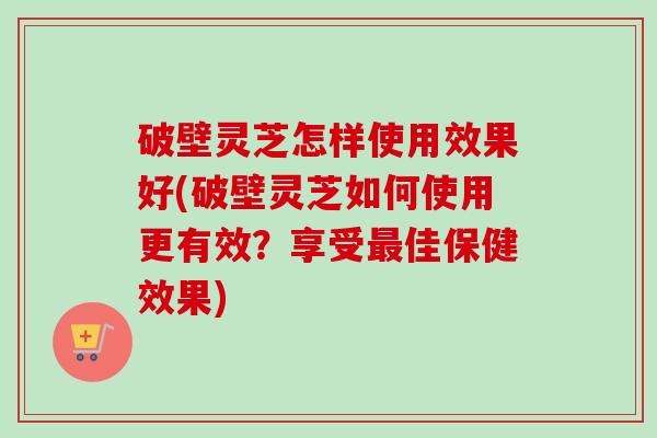 破壁灵芝怎样使用效果好(破壁灵芝如何使用更有效?享受佳保健效果) 破壁灵芝怎样使用效果好(破壁灵芝如何使用更有效?享受佳保健效果)