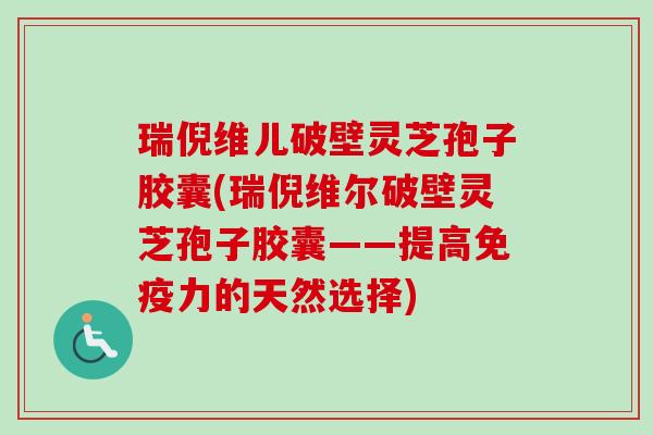 瑞倪维儿破壁灵芝孢子胶囊(瑞倪维尔破壁灵芝孢子胶囊——提高免疫力的天然选择) 瑞倪维儿破壁灵芝孢子胶囊(瑞倪维尔破壁灵芝孢子胶囊——提高免疫力的天然选择)