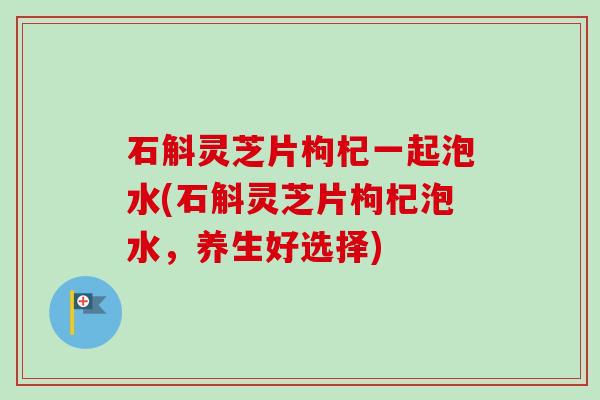 石斛灵芝片枸杞一起泡水(石斛灵芝片枸杞泡水，养生好选择)