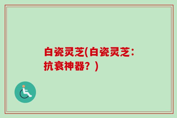 白瓷灵芝(白瓷灵芝:抗衰神器?) 白瓷灵芝(白瓷灵芝:抗衰神器?)