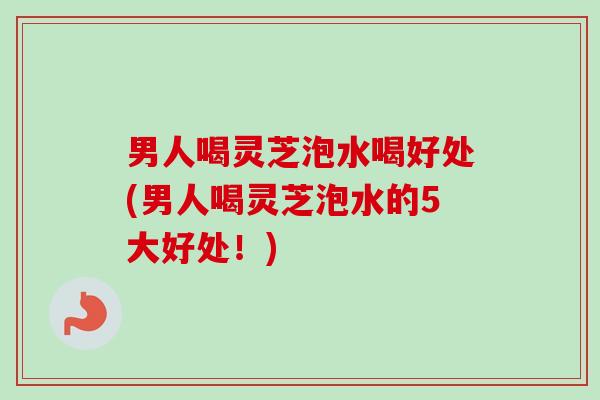 男人喝灵芝泡水喝好处(男人喝灵芝泡水的5大好处!) 男人喝灵芝泡水喝好处(男人喝灵芝泡水的5大好处!)