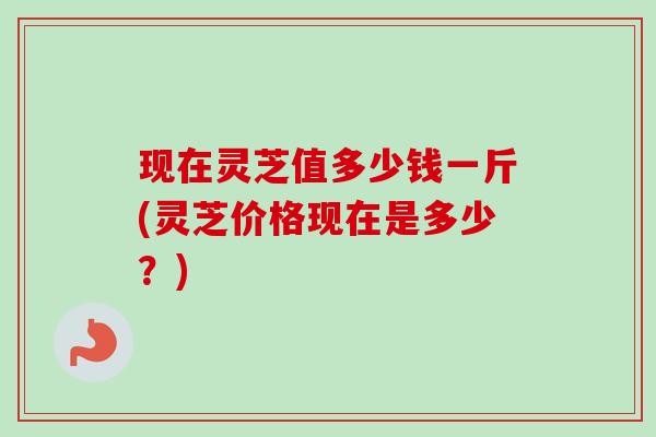 现在灵芝值多少钱一斤(灵芝价格现在是多少?) 现在灵芝值多少钱一斤(灵芝价格现在是多少?)