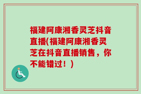 福建阿康湘香灵芝抖音直播(福建阿康湘香灵芝在抖音直播销售,你不能错过!) 福建阿康湘香灵芝抖音直播(福建阿康湘香灵芝在抖音直播销售,你不能错过!)