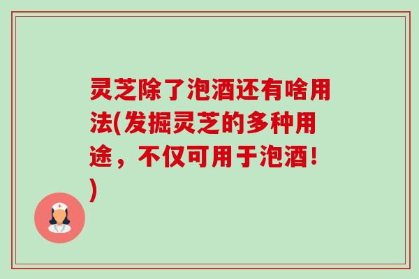 灵芝除了泡酒还有啥用法(发掘灵芝的多种用途，不仅可用于泡酒！)