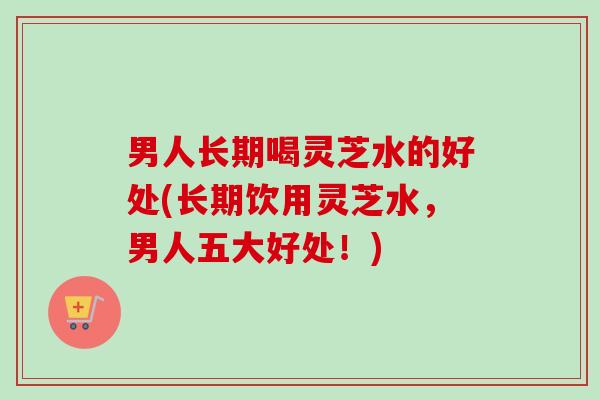 男人长期喝灵芝水的好处(长期饮用灵芝水,男人五大好处!) 男人长期喝灵芝水的好处(长期饮用灵芝水,男人五大好处!)