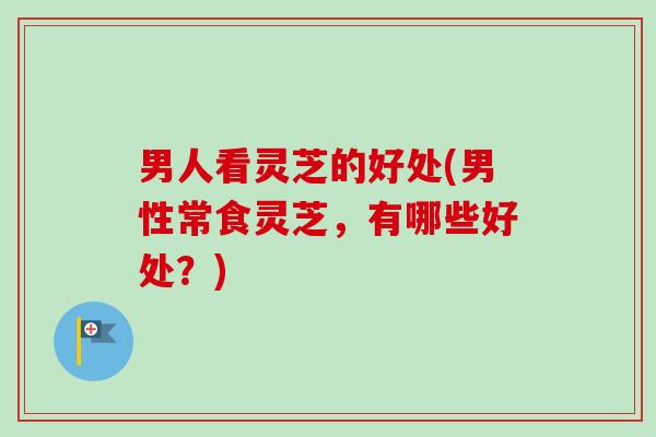男人看灵芝的好处(男性常食灵芝，有哪些好处？)