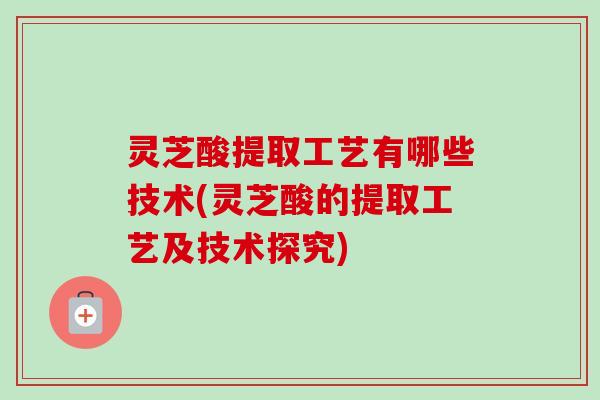 灵芝酸提取工艺有哪些技术(灵芝酸的提取工艺及技术探究)
