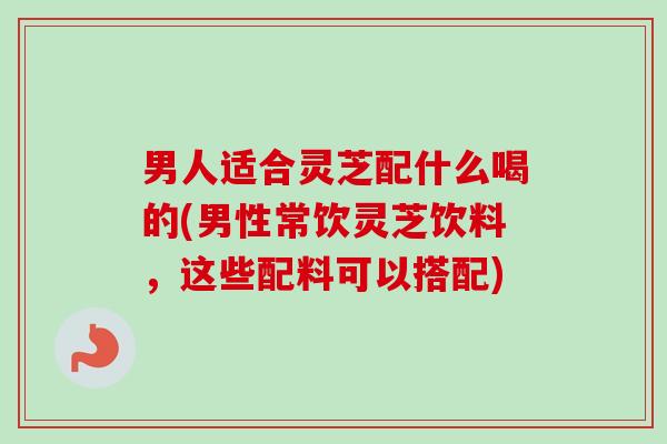 男人适合灵芝配什么喝的(男性常饮灵芝饮料,这些配料可以搭配) 男人适合灵芝配什么喝的(男性常饮灵芝饮料,这些配料可以搭配)
