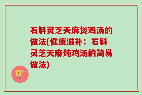 石斛灵芝天麻煲鸡汤的做法(健康滋补:石斛灵芝天麻炖鸡汤的简易做法) 石斛灵芝天麻煲鸡汤的做法(健康滋补:石斛灵芝天麻炖鸡汤的简易做法)