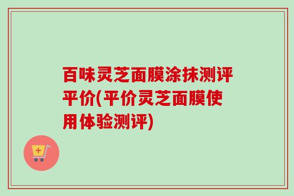 百味灵芝面膜涂抹测评平价(平价灵芝面膜使用体验测评) 百味灵芝面膜涂抹测评平价(平价灵芝面膜使用体验测评)