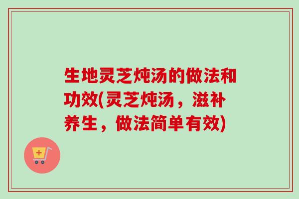 生地灵芝炖汤的做法和功效(灵芝炖汤，滋补养生，做法简单有效)