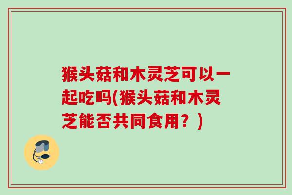 猴头菇和木灵芝可以一起吃吗(猴头菇和木灵芝能否共同食用?) 猴头菇和木灵芝可以一起吃吗(猴头菇和木灵芝能否共同食用?)