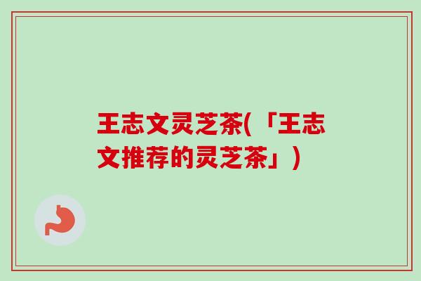 王志文灵芝茶(「王志文推荐的灵芝茶」)