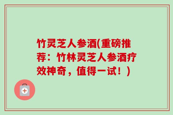 竹灵芝人参酒(重磅推荐:竹林灵芝人参酒疗效神奇,值得一试!) 竹灵芝人参酒(重磅推荐:竹林灵芝人参酒疗效神奇,值得一试!)