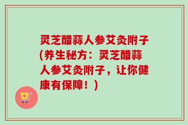 灵芝醋蒜人参艾灸附子(养生秘方:灵芝醋蒜人参艾灸附子,让你健康有保障!) 灵芝醋蒜人参艾灸附子(养生秘方:灵芝醋蒜人参艾灸附子,让你健康有保障!)