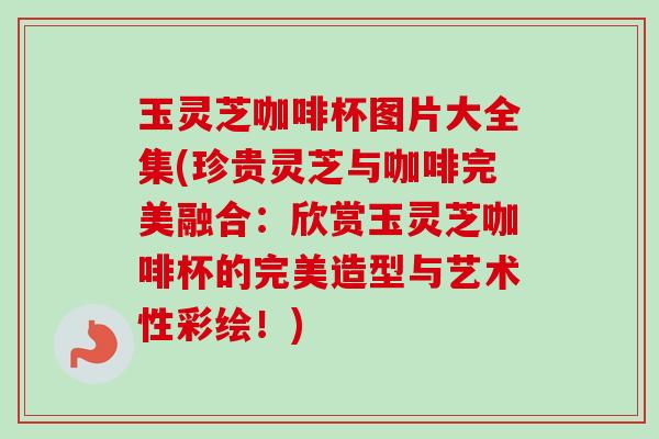 玉灵芝咖啡杯图片大全集(珍贵灵芝与咖啡完美融合：欣赏玉灵芝咖啡杯的完美造型与艺术性彩绘！)