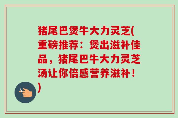 猪尾巴煲牛大力灵芝(重磅推荐:煲出滋补佳品,猪尾巴牛大力灵芝汤让你倍感营养滋补!) 猪尾巴煲牛大力灵芝(重磅推荐:煲出滋补佳品,猪尾巴牛大力灵芝汤让你倍感营养滋补!)