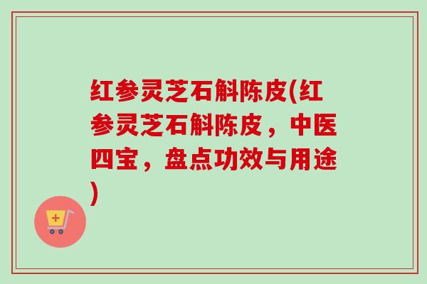 红参灵芝石斛陈皮(红参灵芝石斛陈皮,中医四宝,盘点功效与用途) 红参灵芝石斛陈皮(红参灵芝石斛陈皮,中医四宝,盘点功效与用途)