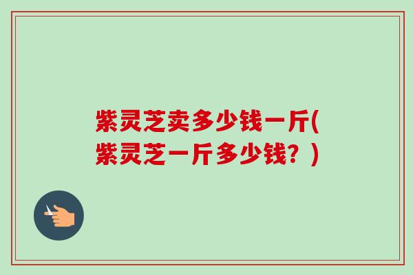 紫灵芝卖多少钱一斤(紫灵芝一斤多少钱？)