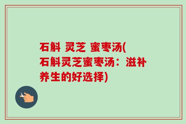石斛 灵芝 蜜枣汤(石斛灵芝蜜枣汤:滋补养生的好选择) 石斛 灵芝 蜜枣汤(石斛灵芝蜜枣汤:滋补养生的好选择)
