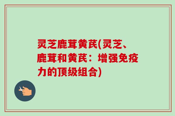 灵芝鹿茸黄芪(灵芝、鹿茸和黄芪:增强免疫力的组合) 灵芝鹿茸黄芪(灵芝、鹿茸和黄芪:增强免疫力的组合)