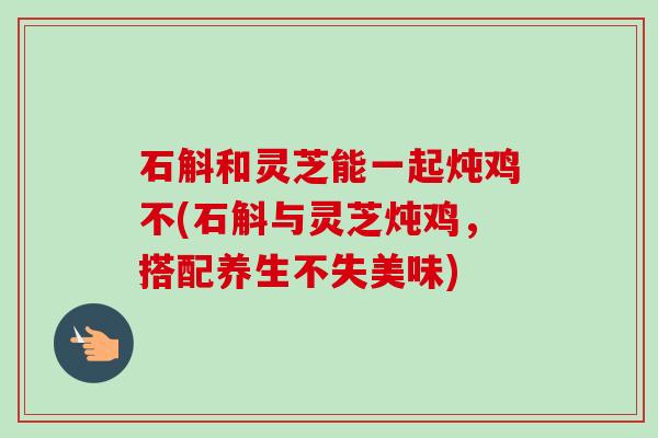 石斛和灵芝能一起炖鸡不(石斛与灵芝炖鸡,搭配养生不失美味) 石斛和灵芝能一起炖鸡不(石斛与灵芝炖鸡,搭配养生不失美味)