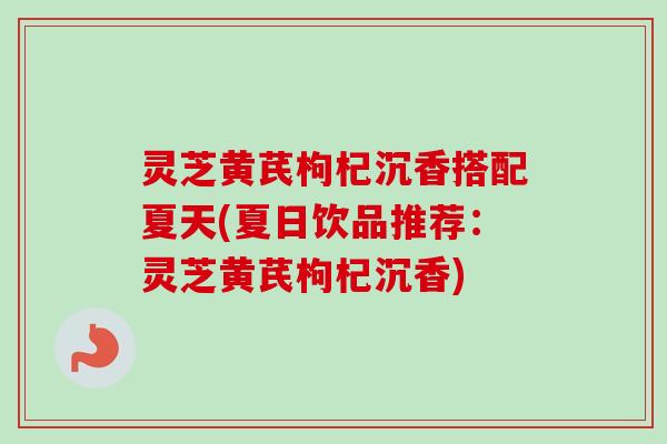 灵芝黄芪枸杞沉香搭配夏天(夏日饮品推荐：灵芝黄芪枸杞沉香)