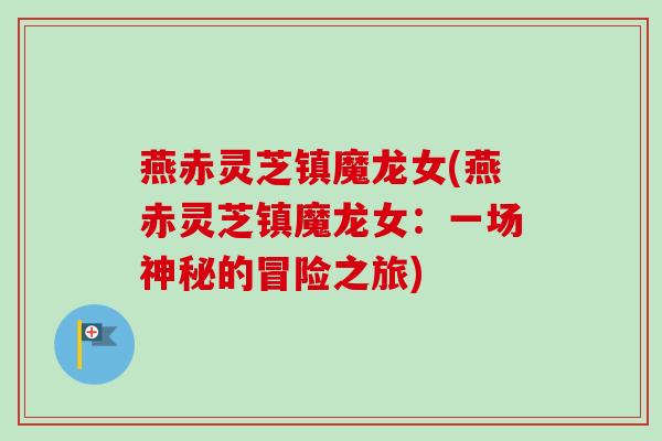 燕赤灵芝镇魔龙女(燕赤灵芝镇魔龙女:一场神秘的冒险之旅) 燕赤灵芝镇魔龙女(燕赤灵芝镇魔龙女:一场神秘的冒险之旅)