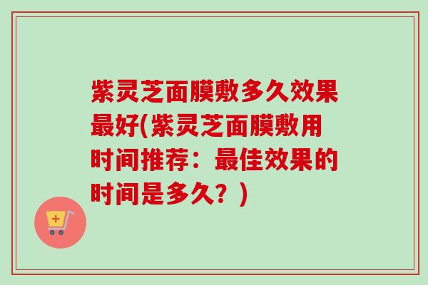 紫灵芝面膜敷多久效果好(紫灵芝面膜敷用时间推荐:佳效果的时间是多久?) 紫灵芝面膜敷多久效果好(紫灵芝面膜敷用时间推荐:佳效果的时间是多久?)
