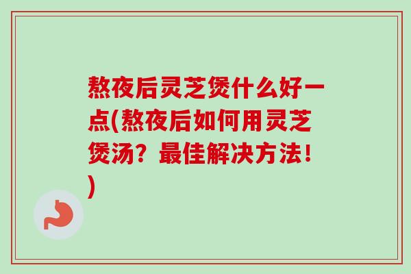 熬夜后灵芝煲什么好一点(熬夜后如何用灵芝煲汤？佳解决方法！)