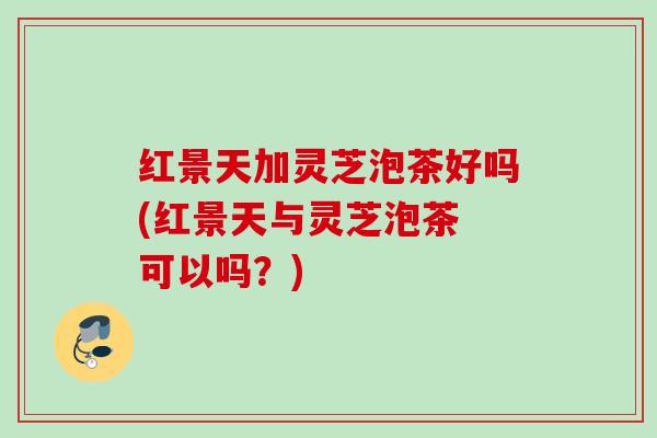 红景天加灵芝泡茶好吗(红景天与灵芝泡茶 可以吗?) 红景天加灵芝泡茶好吗(红景天与灵芝泡茶 可以吗?)