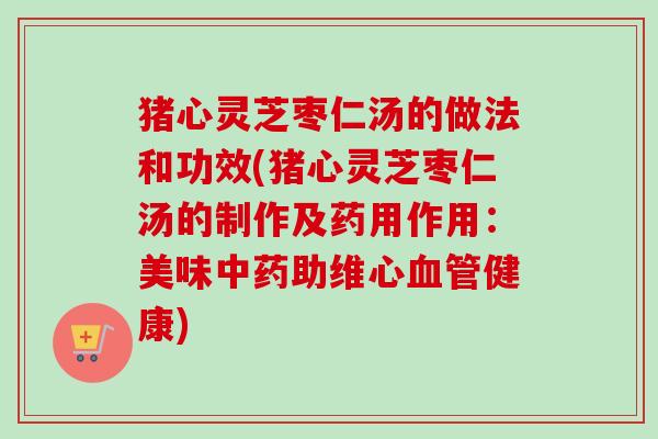 猪心灵芝枣仁汤的做法和功效(猪心灵芝枣仁汤的制作及药用作用:美味助维心健康) 猪心灵芝枣仁汤的做法和功效(猪心灵芝枣仁汤的制作及药用作用:美味助维心健康)