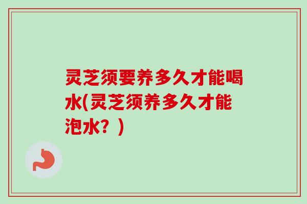 灵芝须要养多久才能喝水(灵芝须养多久才能泡水?) 灵芝须要养多久才能喝水(灵芝须养多久才能泡水?)