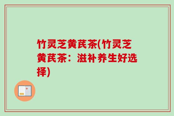 竹灵芝黄芪茶(竹灵芝黄芪茶:滋补养生好选择) 竹灵芝黄芪茶(竹灵芝黄芪茶:滋补养生好选择)