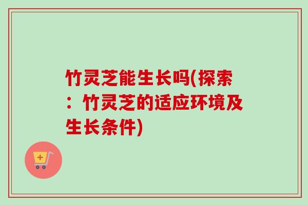 竹灵芝能生长吗(探索:竹灵芝的适应环境及生长条件) 竹灵芝能生长吗(探索:竹灵芝的适应环境及生长条件)