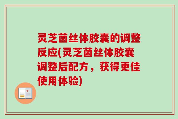 灵芝菌丝体胶囊的调整反应(灵芝菌丝体胶囊调整后配方，获得更佳使用体验)