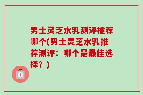 男士灵芝水乳测评推荐哪个(男士灵芝水乳推荐测评:哪个是佳选择?) 男士灵芝水乳测评推荐哪个(男士灵芝水乳推荐测评:哪个是佳选择?)