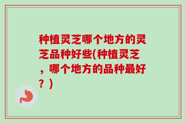 种植灵芝哪个地方的灵芝品种好些(种植灵芝,哪个地方的品种好?) 种植灵芝哪个地方的灵芝品种好些(种植灵芝,哪个地方的品种好?)
