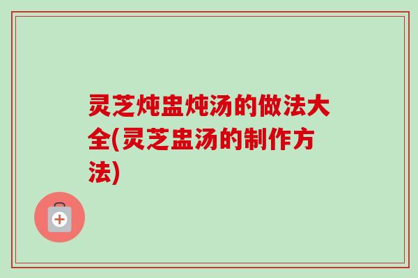 灵芝炖盅炖汤的做法大全(灵芝盅汤的制作方法) 灵芝炖盅炖汤的做法大全(灵芝盅汤的制作方法)