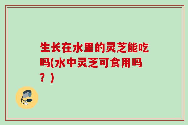 生长在水里的灵芝能吃吗(水中灵芝可食用吗?) 生长在水里的灵芝能吃吗(水中灵芝可食用吗?)