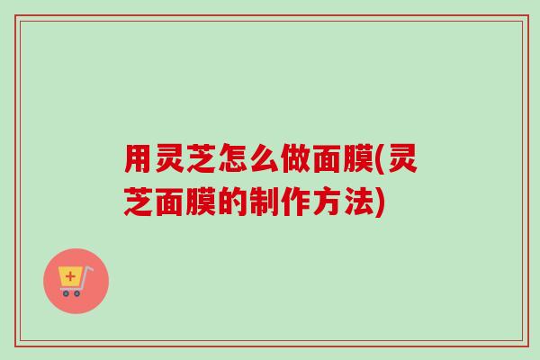 用灵芝怎么做面膜(灵芝面膜的制作方法) 用灵芝怎么做面膜(灵芝面膜的制作方法)