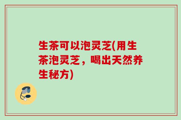 生茶可以泡灵芝(用生茶泡灵芝,喝出天然养生秘方) 生茶可以泡灵芝(用生茶泡灵芝,喝出天然养生秘方)