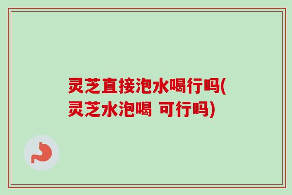 灵芝直接泡水喝行吗(灵芝水泡喝 可行吗) 灵芝直接泡水喝行吗(灵芝水泡喝 可行吗)
